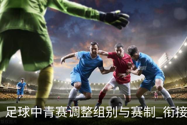 足球中青赛调整组别与赛制 衔接职业联赛